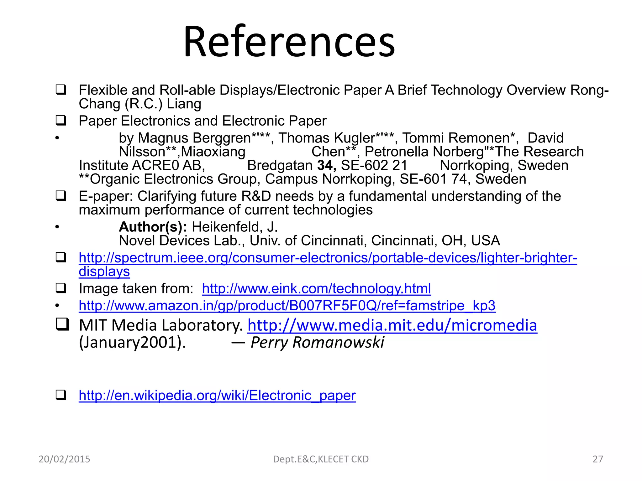 References
 Flexible and Roll-able Displays/Electronic Paper A Brief Technology Overview Rong-
Chang (R.C.) Liang
 Paper Electronics and Electronic Paper
• by Magnus Berggren*'**, Thomas Kugler*'**, Tommi Remonen*, David
Nilsson**,Miaoxiang Chen**, Petronella Norberg"*The Research
Institute ACRE0 AB, Bredgatan 34, SE-602 21 Norrkoping, Sweden
**Organic Electronics Group, Campus Norrkoping, SE-601 74, Sweden
 E-paper: Clarifying future R&D needs by a fundamental understanding of the
maximum performance of current technologies
• Author(s): Heikenfeld, J.
Novel Devices Lab., Univ. of Cincinnati, Cincinnati, OH, USA
 http://spectrum.ieee.org/consumer-electronics/portable-devices/lighter-brighter-
displays
 Image taken from: http://www.eink.com/technology.html
• http://www.amazon.in/gp/product/B007RF5F0Q/ref=famstripe_kp3
 MIT Media Laboratory. http://www.media.mit.edu/micromedia
(January2001). — Perry Romanowski
 http://en.wikipedia.org/wiki/Electronic_paper
20/02/2015 Dept.E&C,KLECET CKD 27
 