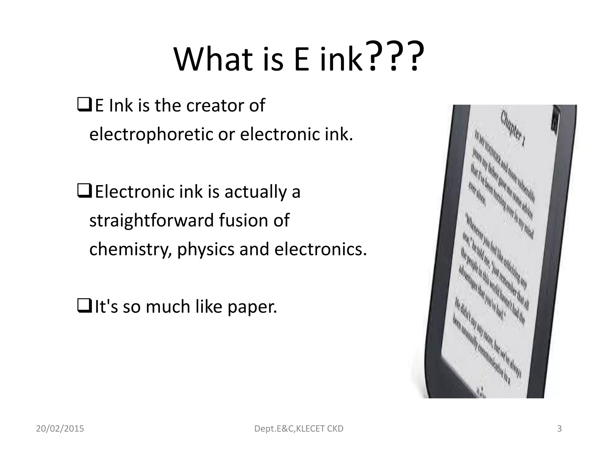 What is E ink???
E Ink is the creator of
electrophoretic or electronic ink.
Electronic ink is actually a
straightforward fusion of
chemistry, physics and electronics.
It's so much like paper.
20/02/2015 Dept.E&C,KLECET CKD 3
 
