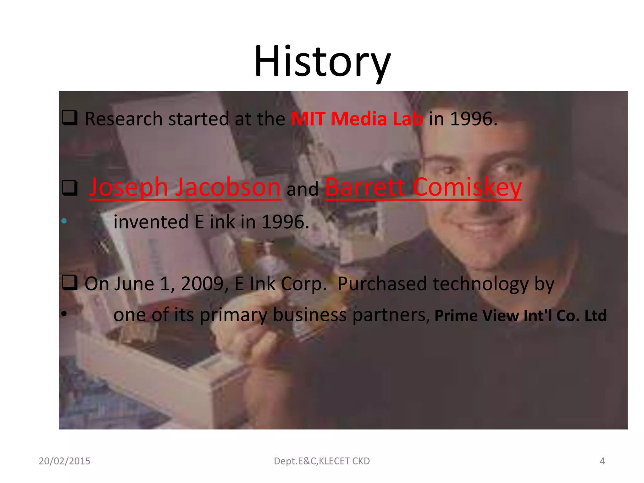History
 Research started at the MIT Media Lab in 1996.
 Joseph Jacobson and Barrett Comiskey
• invented E ink in 1996.
 On June 1, 2009, E Ink Corp. Purchased technology by
• one of its primary business partners, Prime View Int'l Co. Ltd
20/02/2015 Dept.E&C,KLECET CKD 4
 