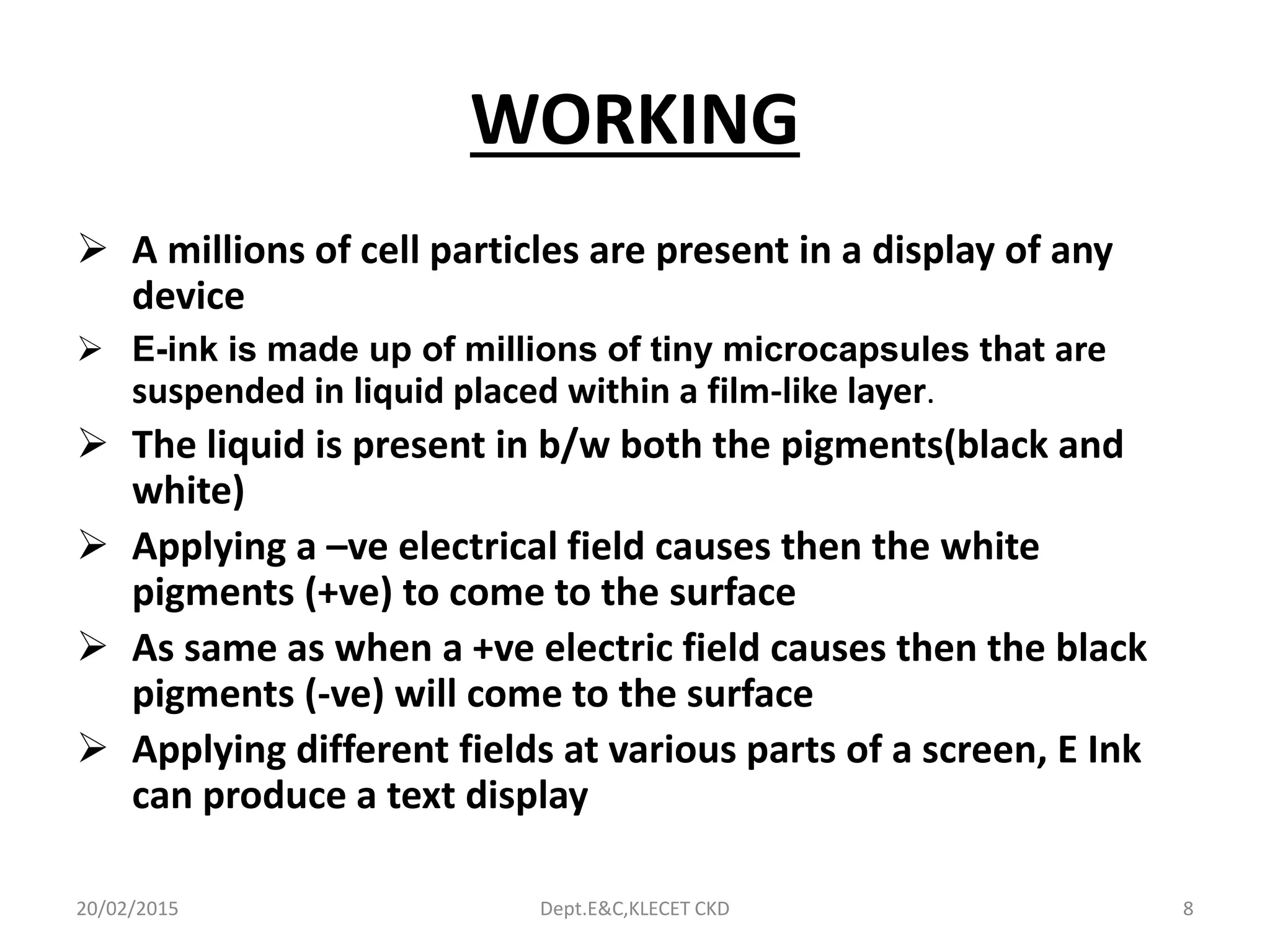 WORKING
 A millions of cell particles are present in a display of any
device
 E-ink is made up of millions of tiny microcapsules that are
suspended in liquid placed within a film-like layer.
 The liquid is present in b/w both the pigments(black and
white)
 Applying a –ve electrical field causes then the white
pigments (+ve) to come to the surface
 As same as when a +ve electric field causes then the black
pigments (-ve) will come to the surface
 Applying different fields at various parts of a screen, E Ink
can produce a text display
20/02/2015 Dept.E&C,KLECET CKD 8
 