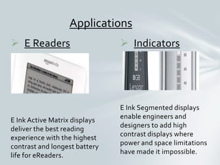  Indicators
E Ink Segmented displays
enable engineers and
designers to add high
contrast displays where
power and space limitations
have made it impossible.
 E Readers
E Ink Active Matrix displays
deliver the best reading
experience with the highest
contrast and longest battery
life for eReaders.
Applications
 