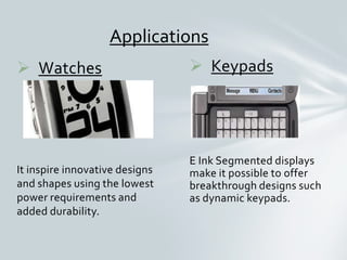  Keypads
E Ink Segmented displays
make it possible to offer
breakthrough designs such
as dynamic keypads.
 Watches
It inspire innovative designs
and shapes using the lowest
power requirements and
added durability.
Applications
 