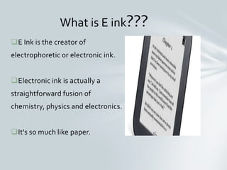 E Ink is the creator of
electrophoretic or electronic ink.
Electronic ink is actually a
straightforward fusion of
chemistry, physics and electronics.
It's so much like paper.
What is E ink???
 