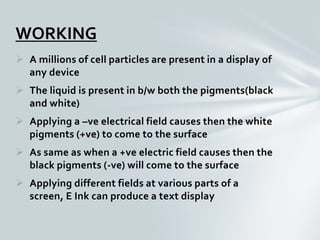  A millions of cell particles are present in a display of
any device
 The liquid is present in b/w both the pigments(black
and white)
 Applying a –ve electrical field causes then the white
pigments (+ve) to come to the surface
 As same as when a +ve electric field causes then the
black pigments (-ve) will come to the surface
 Applying different fields at various parts of a
screen, E Ink can produce a text display
WORKING
 