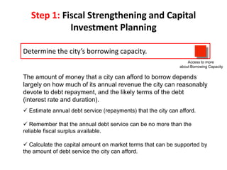 Step 1: Fiscal Strengthening and Capital
Investment Planning
Determine the city’s borrowing capacity.
Access to more
about Borrowing Capacity

The amount of money that a city can afford to borrow depends
largely on how much of its annual revenue the city can reasonably
devote to debt repayment, and the likely terms of the debt
(interest rate and duration).
 Estimate annual debt service (repayments) that the city can afford.
 Remember that the annual debt service can be no more than the
reliable fiscal surplus available.
 Calculate the capital amount on market terms that can be supported by
the amount of debt service the city can afford.

 