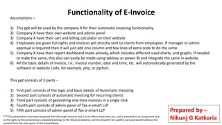 Functionality of E-Invoice
Assumptions –
1) This ppt will be used by the company X for their automatic invoicing functionality.
2) Company X have their own website and admin panel
3) Company X have their cart and billing calculator on their website
4) Employees are given full rights and invoices will directly sent to clients from employees. If manager or admin
approval is required then it will just add one column and few lines of extra code to do the same.
5) Company X have their report dashboard made already, which includes different used charts, and graphs. If needed
to make the same, this also can easily be made using tableau or power BI and integrate the same in website.
6) All the basic details of invoice, i.e., invoice number, date and time, etc. will automatically generated by the
software or website code, for example, php, or python.
This ppt consists of 5 parts –
1) First part consists of the logic and basic details of Automatic Invoicing
2) Second part consists of automatic invoicing for recurring clients
3) Third part consists of generating one-time invoices in a single click
4) Fourth part consists of admin panel of Tax-o-smart LLP
5) Fifth part consists of admin panel of Tax-o-smart LLP Prepared by –
Nikunj G Katkoria
***This presentation have been prepared with thorough research and a lot of efforts have been put, and is prepared as an assignment task,
so the rights to this presentation completely belongs to Mr. Nikunj G Katkoria, and this shouldn't be used for personal benefit without the
consent from the sole owner of this presentation.
 