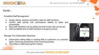 REQUEST A FREE DEMO
Contd...
Simplified Staff Management
● Assign clients, sections and define roles for staff members.
● Control staff activity with permissions related to tasks and
accessibility.
● New staff members can be added and their hourly rate can be set.
● Add the billable time of staff members to project invoices.
Manage Your Subscription Business
● Subscription billing helps in sending bills to customers on a periodic
basis, improving productivity of the invoicing process.
● This helps in retaining long term clients.
 