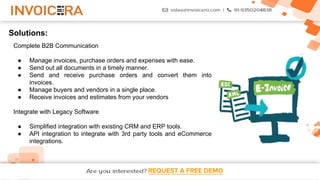 REQUEST A FREE DEMO
Solutions:
Complete B2B Communication
● Manage invoices, purchase orders and expenses with ease.
● Send out all documents in a timely manner.
● Send and receive purchase orders and convert them into
invoices.
● Manage buyers and vendors in a single place.
● Receive invoices and estimates from your vendors
Integrate with Legacy Software
● Simplified integration with existing CRM and ERP tools.
● API integration to integrate with 3rd party tools and eCommerce
integrations.
 