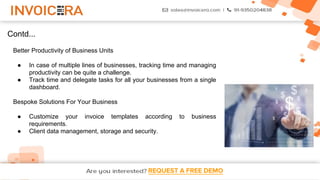 REQUEST A FREE DEMO
Contd...
Better Productivity of Business Units
● In case of multiple lines of businesses, tracking time and managing
productivity can be quite a challenge.
● Track time and delegate tasks for all your businesses from a single
dashboard.
Bespoke Solutions For Your Business
● Customize your invoice templates according to business
requirements.
● Client data management, storage and security.
 