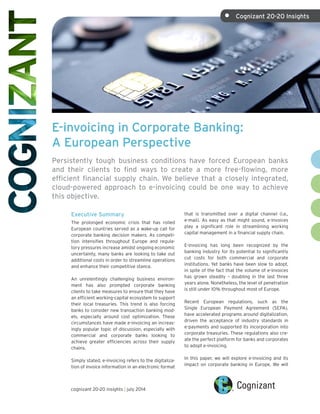 E-invoicing in Corporate Banking:
A European Perspective
Persistently tough business conditions have forced European banks
and their clients to find ways to create a more free-flowing, more
efficient financial supply chain. We believe that a closely integrated,
cloud-powered approach to e-invoicing could be one way to achieve
this objective.
Executive Summary
The prolonged economic crisis that has roiled
European countries served as a wake-up call for
corporate banking decision makers. As competi-
tion intensifies throughout Europe and regula-
tory pressures increase amidst ongoing economic
uncertainty, many banks are looking to take out
additional costs in order to streamline operations
and enhance their competitive stance.
An unrelentingly challenging business environ-
ment has also prompted corporate banking
clients to take measures to ensure that they have
an efficient working-capital ecosystem to support
their local treasuries. This trend is also forcing
banks to consider new transaction banking mod-
els, especially around cost optimization. These
circumstances have made e-invoicing an increas-
ingly popular topic of discussion, especially with
commercial and corporate banks looking to
achieve greater efficiencies across their supply
chains.
Simply stated, e-invoicing refers to the digitaliza-
tion of invoice information in an electronic format
that is transmitted over a digital channel (i.e.,
e-mail). As easy as that might sound, e-invoices
play a significant role in streamlining working
capital management in a financial supply chain.
E-invoicing has long been recognized by the
banking industry for its potential to significantly
cut costs for both commercial and corporate
institutions. Yet banks have been slow to adopt,
in spite of the fact that the volume of e-invoices
has grown steadily – doubling in the last three
years alone. Nonetheless, the level of penetration
is still under 10% throughout most of Europe.
Recent European regulations, such as the
Single European Payment Agreement (SEPA),
have accelerated programs around digitalization,
driven the acceptance of industry standards in
e-payments and supported its incorporation into
corporate treasuries. These regulations also cre-
ate the perfect platform for banks and corporates
to adopt e-invoicing.
In this paper, we will explore e-invoicing and its
impact on corporate banking in Europe. We will
cognizant 20-20 insights | july 2014
•	 Cognizant 20-20 Insights
 