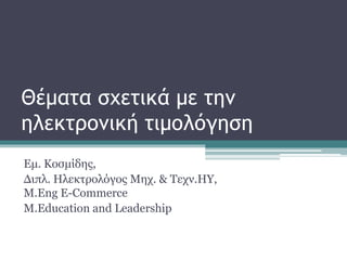 Θέματα σχετικά με την
ηλεκτρονική τιμολόγηση
Εμ. Κοσμίδης,
Διπλ. Ηλεκτρολόγος Μηχ. & Τεχν.ΗΥ,
Μ.Eng E-Commerce
M.Education and Leadership
 