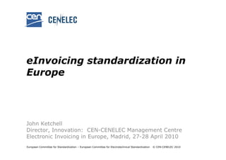 eInvoicing standardization in
Europe




John Ketchell
Director, Innovation: CEN-CENELEC Management Centre
Electronic Invoicing in Europe, Madrid, 27-28 April 2010
European Committee for Standardization – European Committee for Electrotechnical Standardization   © CEN-CENELEC 2010
 