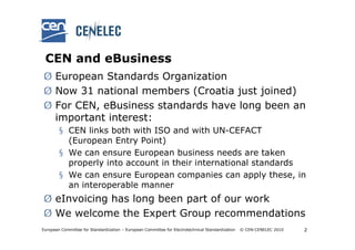 CEN and eBusiness
Ø European Standards Organization
Ø Now 31 national members (Croatia just joined)
Ø For CEN, eBusiness standards have long been an
  important interest:
        § CEN links both with ISO and with UN-CEFACT
          (European Entry Point)
        § We can ensure European business needs are taken
          properly into account in their international standards
        § We can ensure European companies can apply these, in
          an interoperable manner
Ø eInvoicing has long been part of our work
Ø We welcome the Expert Group recommendations
European Committee for Standardization – European Committee for Electrotechnical Standardization   © CEN-CENELEC 2010   2
 