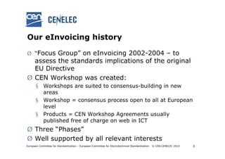 Our eInvoicing history

Ø “Focus Group” on eInvoicing 2002-2004 – to
  assess the standards implications of the original
  EU Directive
Ø CEN Workshop was created:
       § Workshops are suited to consensus-building in new
         areas
       § Workshop = consensus process open to all at European
         level
       § Products = CEN Workshop Agreements usually
         published free of charge on web in ICT
Ø Three “Phases”
Ø Well supported by all relevant interests
European Committee for Standardization – European Committee for Electrotechnical Standardization   © CEN-CENELEC 2010   3
 