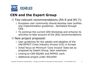 CEN and the Expert Group
Ø Two relevant recommendations (R4.9 and R5.7):
        § European user community should develop clear profiles
          and implementation guidelines… facilitated through
          CEN…
        § To continue the current CEN Workshop and enhance its
          activities to take account of the [EG] recommendations
Ø New project proposed:
        § User guidelines for the uptake and adoption of the
          UN/CEFACT Cross Industry Invoice (CII) in Europe
        § Initial focus on Minimum 'Core Invoice' Data-set as
          proposed by Expert Group, later extension
        § Linking to CEN WS/BII and PEPPOL work
        § Additional project under WS/eINV
European Committee for Standardization – European Committee for Electrotechnical Standardization   © CEN-CENELEC 2010   7
 