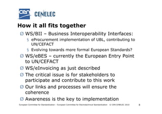 How it all fits together
Ø WS/BII – Business Interoperability Interfaces:
        § eProcurement implementation of UBL, contributing to
          UN/CEFACT
        § Evolving towards more formal European Standards?
Ø WS/eBES – currently the European Entry Point
  to UN/CEFACT
Ø WS/eInvoicing as just described
Ø The critical issue is for stakeholders to
  participate and contribute to this work
Ø Our links and processes will ensure the
  coherence
Ø Awareness is the key to implementation
European Committee for Standardization – European Committee for Electrotechnical Standardization   © CEN-CENELEC 2010   8
 