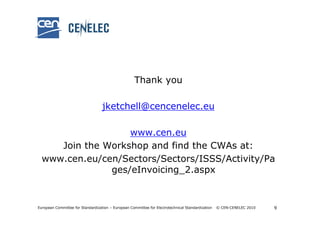 Thank you

                                   jketchell@cencenelec.eu

                   www.cen.eu
     Join the Workshop and find the CWAs at:
  www.cen.eu/cen/Sectors/Sectors/ISSS/Activity/Pa
               ges/eInvoicing_2.aspx


European Committee for Standardization – European Committee for Electrotechnical Standardization   © CEN-CENELEC 2010   9
 