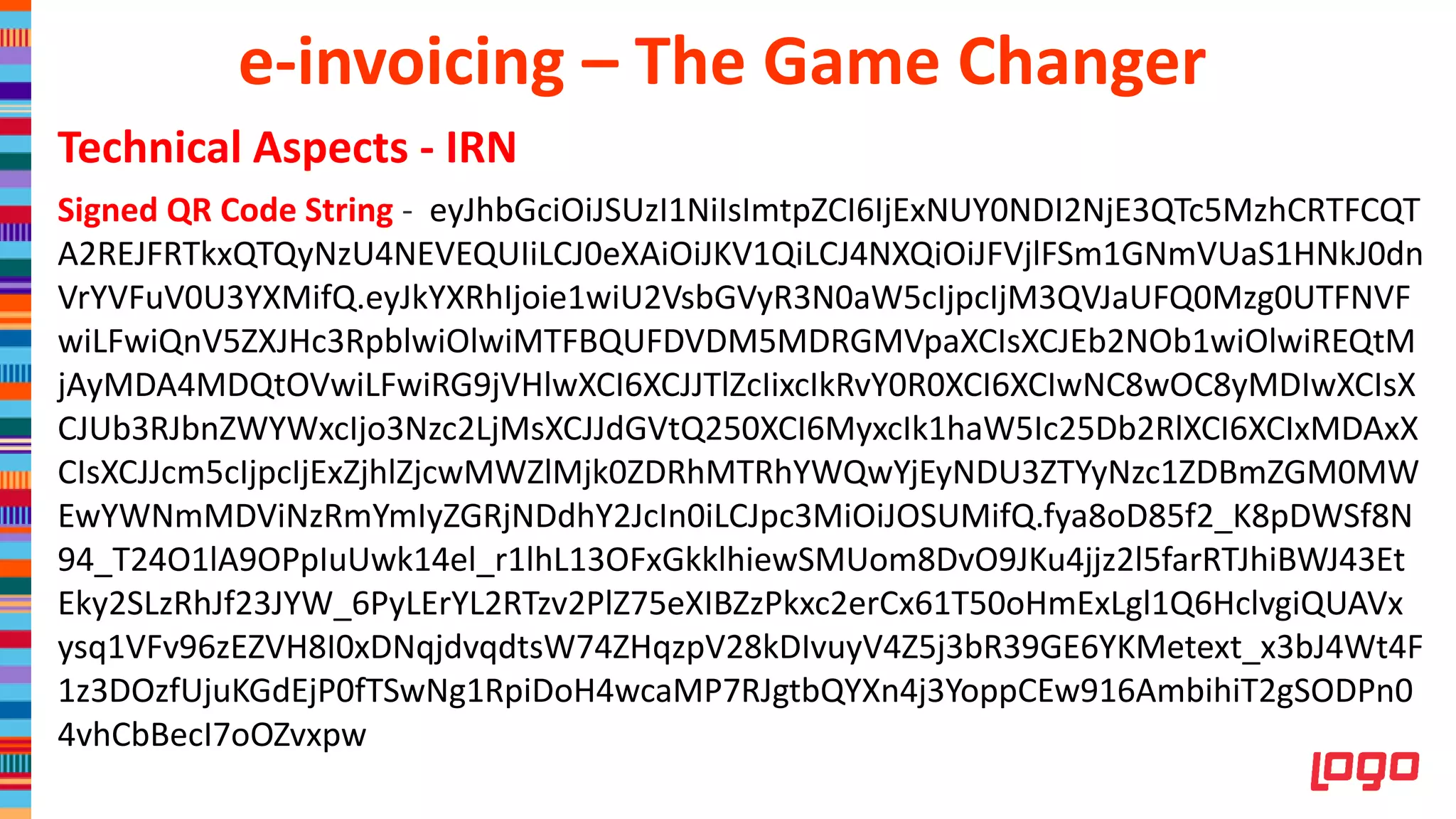 Technical Aspects - IRN
Signed QR Code String - eyJhbGciOiJSUzI1NiIsImtpZCI6IjExNUY0NDI2NjE3QTc5MzhCRTFCQT
A2REJFRTkxQTQyNzU4NEVEQUIiLCJ0eXAiOiJKV1QiLCJ4NXQiOiJFVjlFSm1GNmVUaS1HNkJ0dn
VrYVFuV0U3YXMifQ.eyJkYXRhIjoie1wiU2VsbGVyR3N0aW5cIjpcIjM3QVJaUFQ0Mzg0UTFNVF
wiLFwiQnV5ZXJHc3RpblwiOlwiMTFBQUFDVDM5MDRGMVpaXCIsXCJEb2NOb1wiOlwiREQtM
jAyMDA4MDQtOVwiLFwiRG9jVHlwXCI6XCJJTlZcIixcIkRvY0R0XCI6XCIwNC8wOC8yMDIwXCIsX
CJUb3RJbnZWYWxcIjo3Nzc2LjMsXCJJdGVtQ250XCI6MyxcIk1haW5Ic25Db2RlXCI6XCIxMDAxX
CIsXCJJcm5cIjpcIjExZjhlZjcwMWZlMjk0ZDRhMTRhYWQwYjEyNDU3ZTYyNzc1ZDBmZGM0MW
EwYWNmMDViNzRmYmIyZGRjNDdhY2JcIn0iLCJpc3MiOiJOSUMifQ.fya8oD85f2_K8pDWSf8N
94_T24O1lA9OPpIuUwk14el_r1lhL13OFxGkklhiewSMUom8DvO9JKu4jjz2l5farRTJhiBWJ43Et
Eky2SLzRhJf23JYW_6PyLErYL2RTzv2PlZ75eXIBZzPkxc2erCx61T50oHmExLgl1Q6HclvgiQUAVx
ysq1VFv96zEZVH8I0xDNqjdvqdtsW74ZHqzpV28kDIvuyV4Z5j3bR39GE6YKMetext_x3bJ4Wt4F
1z3DOzfUjuKGdEjP0fTSwNg1RpiDoH4wcaMP7RJgtbQYXn4j3YoppCEw916AmbihiT2gSODPn0
4vhCbBecI7oOZvxpw
e-invoicing – The Game Changer
 