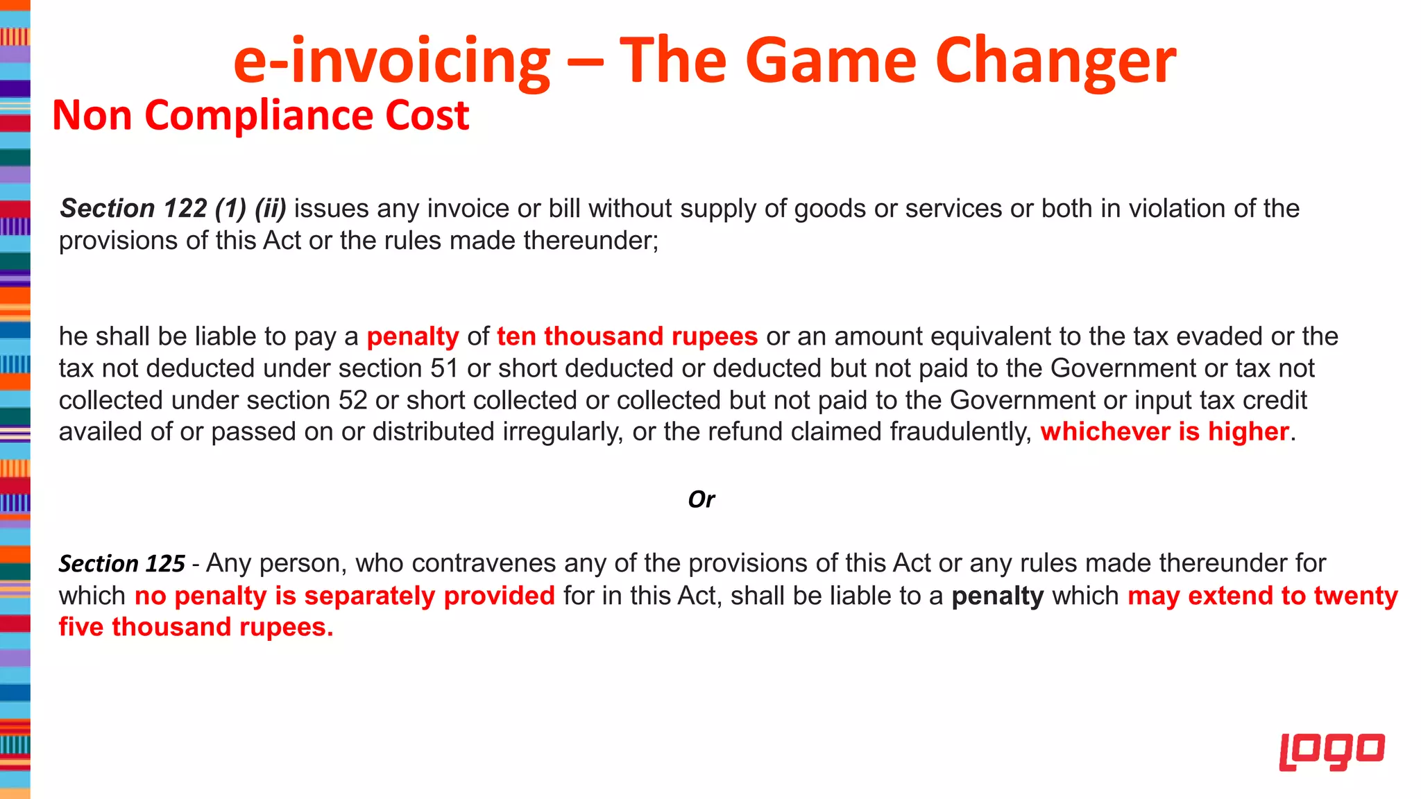 Non Compliance Cost
Section 122 (1) (ii) issues any invoice or bill without supply of goods or services or both in violation of the
provisions of this Act or the rules made thereunder;
he shall be liable to pay a penalty of ten thousand rupees or an amount equivalent to the tax evaded or the
tax not deducted under section 51 or short deducted or deducted but not paid to the Government or tax not
collected under section 52 or short collected or collected but not paid to the Government or input tax credit
availed of or passed on or distributed irregularly, or the refund claimed fraudulently, whichever is higher.
Or
Section 125 - Any person, who contravenes any of the provisions of this Act or any rules made thereunder for
which no penalty is separately provided for in this Act, shall be liable to a penalty which may extend to twenty
five thousand rupees.
e-invoicing – The Game Changer
 