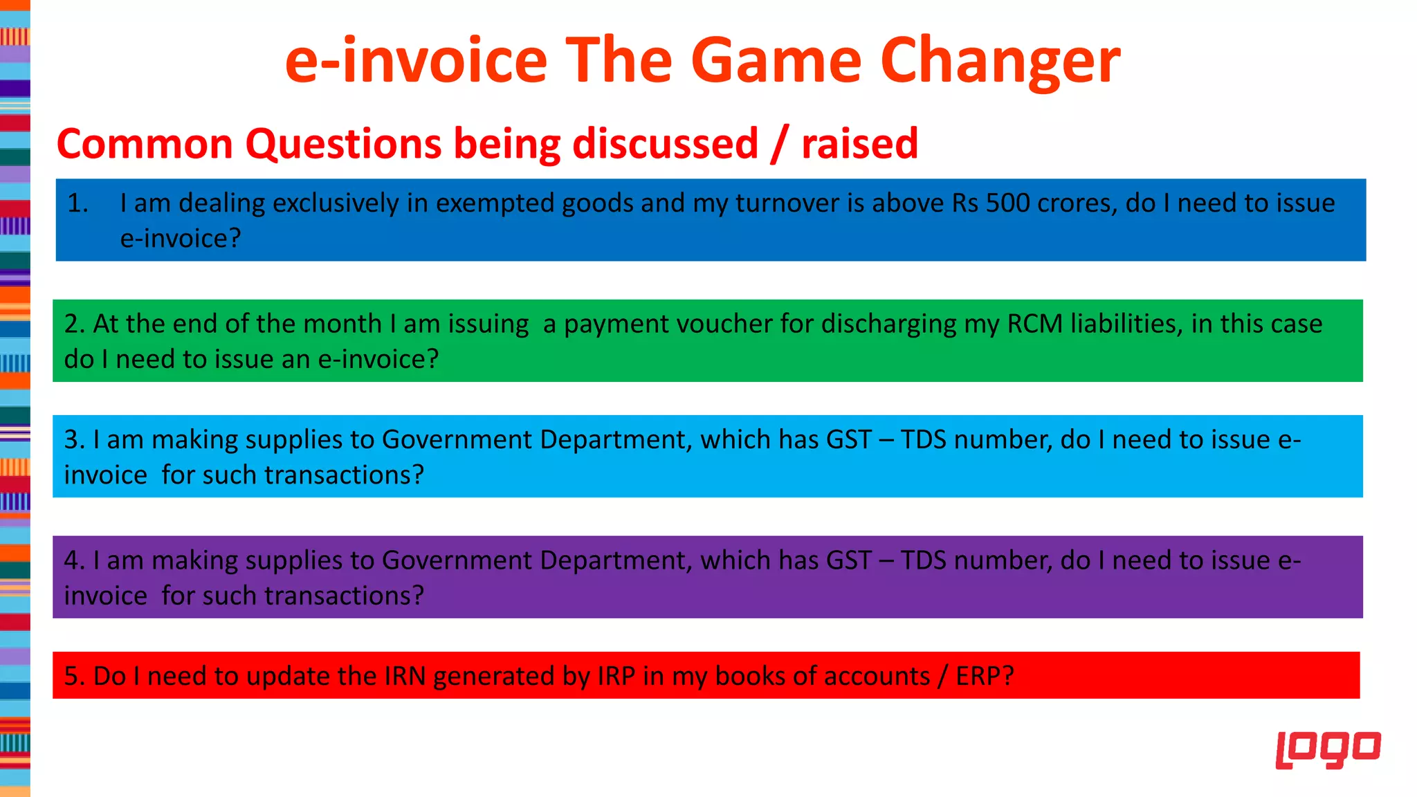 1. I am dealing exclusively in exempted goods and my turnover is above Rs 500 crores, do I need to issue
e-invoice?
2. At the end of the month I am issuing a payment voucher for discharging my RCM liabilities, in this case
do I need to issue an e-invoice?
3. I am making supplies to Government Department, which has GST – TDS number, do I need to issue e-
invoice for such transactions?
4. I am making supplies to Government Department, which has GST – TDS number, do I need to issue e-
invoice for such transactions?
5. Do I need to update the IRN generated by IRP in my books of accounts / ERP?
e-invoice The Game Changer
Common Questions being discussed / raised
 