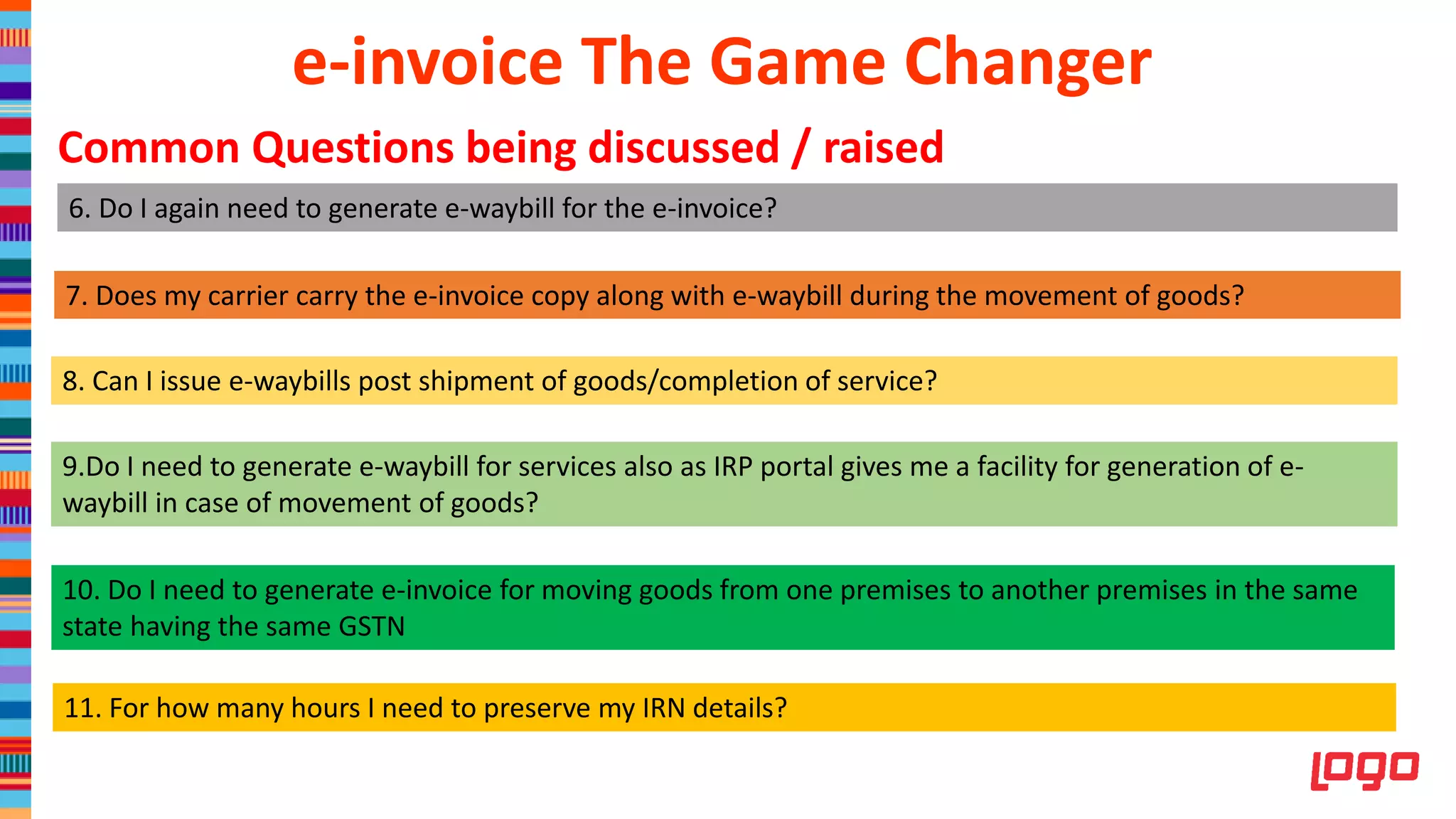 6. Do I again need to generate e-waybill for the e-invoice?
7. Does my carrier carry the e-invoice copy along with e-waybill during the movement of goods?
8. Can I issue e-waybills post shipment of goods/completion of service?
9.Do I need to generate e-waybill for services also as IRP portal gives me a facility for generation of e-
waybill in case of movement of goods?
10. Do I need to generate e-invoice for moving goods from one premises to another premises in the same
state having the same GSTN
11. For how many hours I need to preserve my IRN details?
e-invoice The Game Changer
Common Questions being discussed / raised
 
