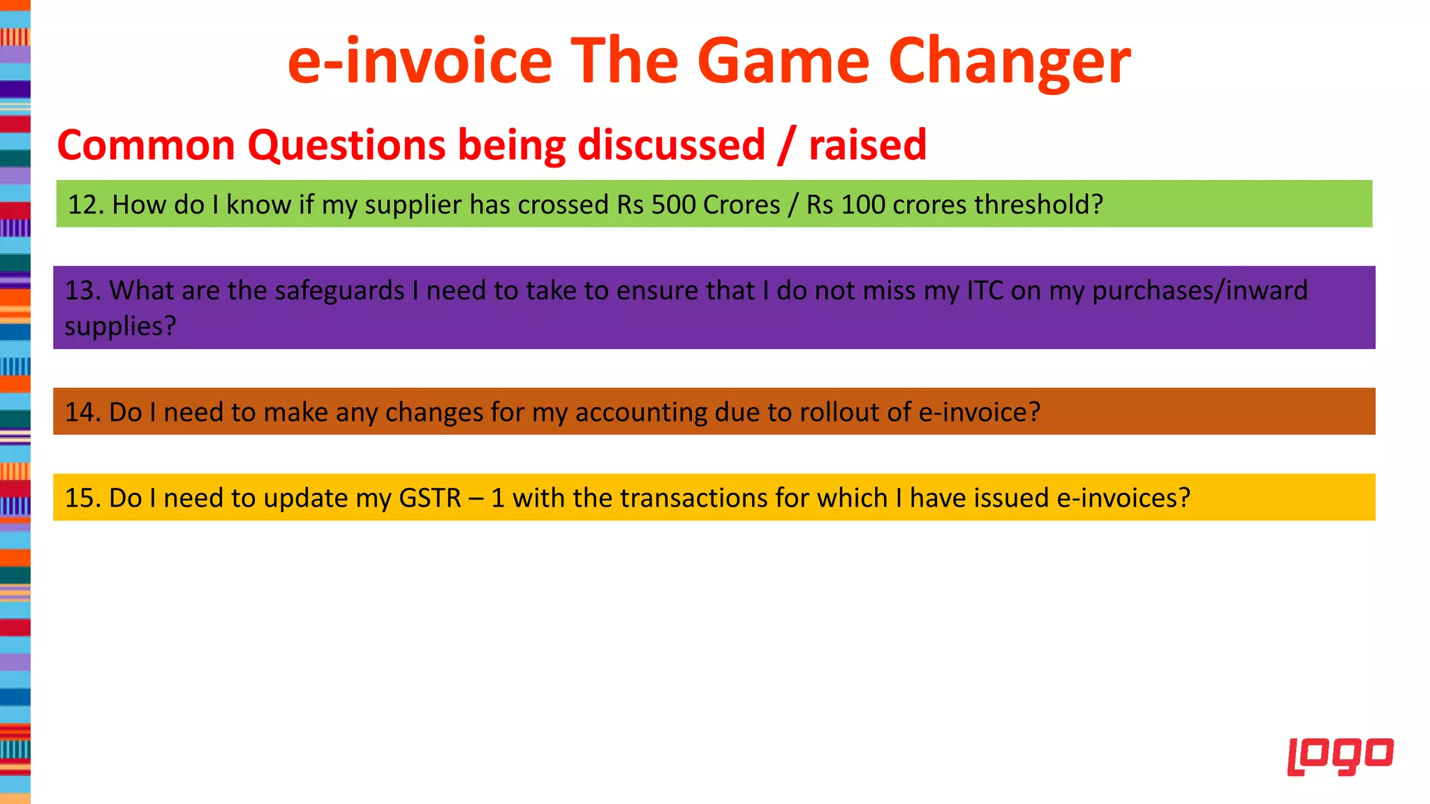 12. How do I know if my supplier has crossed Rs 500 Crores / Rs 100 crores threshold?
13. What are the safeguards I need to take to ensure that I do not miss my ITC on my purchases/inward
supplies?
e-invoice The Game Changer
Common Questions being discussed / raised
14. Do I need to make any changes for my accounting due to rollout of e-invoice?
15. Do I need to update my GSTR – 1 with the transactions for which I have issued e-invoices?
 