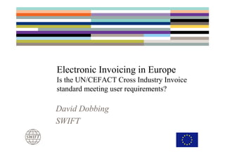 Electronic Invoicing in Europe
Is the UN/CEFACT Cross Industry Invoice
standard meeting user requirements?

David Dobbing
SWIFT
 