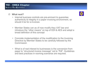 TEI – EMEA Chapter
Indirect Tax Committee


   Ø What next?
     • Internal business controls are pre-eminent to guarantee
       authenticity & integrity in a paper invoicing environment, so
       should it be for e-invoices

       • Member States can as of now modify they VAT law and
         introduce the “other means” on top of EDI & AES and adopt a
         broad definition of this concept

       • Concrete implementation of the modification to the Invoicing
         Directive by Member States to be carefully followed by the
         Commission

       • What is of real interest to businesses is the conversion from
         paper to “structured invoice message” not to “Pdf”. Guidelines
         and best practices in rooming scenarios are required.


                                                                          5
 