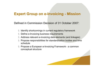 Expert Group on e-Invoicing - Mission

Defined in Commission Decision of 31 October 2007:

   § Identify shortcomings in current regulatory framework
   § Define e-Invoicing business requirements
   § Address relevant e-invoicing data elements (and linkages)
   § Propose responsibilities for standardisation bodies and time
     schedule
   § Propose a European e-Invoicing Framework - a common
     conceptual structure
 