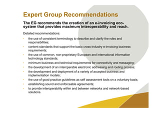 Expert Group Recommendations
The EG recommends the creation of an e-invoicing eco-
system that provides maximum interoperability and reach.
Detailed recommendations:
•   the use of consistent terminology to describe and clarify the roles and
    responsibilities;
•   content standards that support the basic cross-industry e-invoicing business
    requirements;
•   the use of common, non-proprietary European and international information
    technology standards;
•   minimum business and technical requirements for connectivity and messaging;
•   the development of an interoperable electronic addressing and routing process;
•   the development and deployment of a variety of accepted business and
    implementation models;
•   the use of good practice guidelines as self assessment tools on a voluntary basis;
•   establishing sound and enforceable agreements;
•   to provide interoperability within and between networks and network-based
    solutions.
 