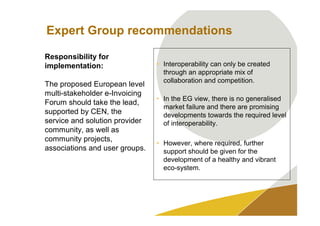 Expert Group recommendations

Responsibility for
implementation:                 • Interoperability can only be created
                                  through an appropriate mix of
                                  collaboration and competition.
The proposed European level
multi-stakeholder e-Invoicing
                                • In the EG view, there is no generalised
Forum should take the lead,
                                  market failure and there are promising
supported by CEN, the             developments towards the required level
service and solution provider     of interoperability.
community, as well as
community projects,
                                • However, where required, further
associations and user groups.     support should be given for the
                                  development of a healthy and vibrant
                                  eco-system.
 