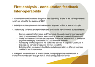 First analysis - consultation feedback
 Inter-operability
• Vast majority of respondents recognises inter-operability as one of the key requirements
which are critical for the success of EEIF

• Majority of replies agrees with the ‘eco-system’ proposed by EG, at least in principle

• The following key areas of improvement and open issues were identified by respondents:

     •   Current proposal rather vague and 'theoretical'. Concrete rules for inter-operability
         need to be developed. Clearer assignment of tasks and responsibilities required.
     •   Strong link between invoices and payments. Therefore, requirements in relation to
         payment messaging standard ISO 20022 should be included.
     •   Addressing and routing issues not sufficiently covered in proposal. Clear rules in
         this area are a crucial prerequisite for inter-operability.
     •   Definition of an eco-system should also include description of different business
         models for service providers

• As regards implementation of an eco-system, diverging opinions whether such a
framework should evolve through market forces or required intervention.
 