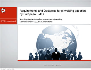 Requirements and Obstacles for eInvoicing adoption
                           by European SMEs
                           Applying standards in eProcurement and eInvoicing
SEPA International         Carmen Ciciriello, CEO, SEPA International




                                                      ©2009 SEPA International Ltd. All rights reserved




Monday, 14 December 2009
 