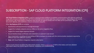 SUBSCRIPTION - SAP CLOUD PLATFORM INTEGRATION (CPI)
SAP Cloud Platform Integration (CPI) is used as a communication platform to establish communication with external systems by
using web services to send data from SAP ECC or S/4HANA and to receive data from external systems. Depending on the country
and scenario, SAP Cloud Platform Integration also formats the data to comply with the Web service parameters, signs the
document digitally, and establishes a secure connection using SSL.
Other key features of CPI are as below
• Synchronous and asynchronous message exchanges
• Support for multiple endpoints (service URLs) on the same integration flow
• Support for several digital signature formats
• Secure KeyStore keeps certificates and credentials on customer’s own tenant
• Easy compression, encoding and assembling of XML envelopes to comply with the communication standards required by
different laws from different countries
• Note: SAP Cloud Platform Integration requires subscription
There is much more to say about the eDocument solution. Check product page of SAP to find videos and more detailed
information about the country specific features, installation and troubleshooting.
 