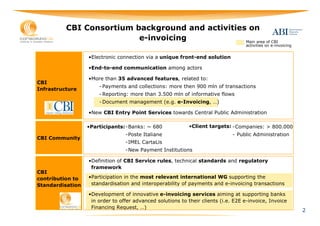 CBI Consortium background and activities on
                          e-invoicing             Main area of CBI
                                                                                   activities on e-invoicing


                  •Electronic connection via a unique front-end solution

                  •End-to-end communication among actors

                  •More than 35 advanced features, related to:
CBI
                      - Payments and collections: more then 900 mln of transactions
Infrastructure
                      - Reporting: more than 3.500 mln of informative flows
                      - Document management (e.g. e-Invoicing, …)

                  •New CBI Entry Point Services towards Central Public Administration

                  •Participants: -Banks: ~ 680              •Client targets: -Companies: > 800.000
                                 -Poste Italiane                              - Public Administration
CBI Community
                                 -IMEL CartaLis
                                 -New Payment Institutions

                  •Definition of CBI Service rules, technical standards and regulatory
                   framework
CBI
contribution to   •Participation in the most relevant international WG supporting the
Standardisation    standardisation and interoperability of payments and e-invoicing transactions

                  •Development of innovative e-invoicing services aiming at supporting banks
                   in order to offer advanced solutions to their clients (i.e. E2E e-invoice, Invoice
                   Financing Request, …)
                                                                                                               2
 