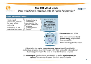 The CII v2 at work
               Does it fulfill the requirements of Public Authorities?

Public Authorities’ issues

• Customized                Impossibility to        Need to lever on
 procedures, specific       completely                 common
 for each Public            standardize the         processes and
                            Public Authorities      data exchange
 Authority
                            services               requirements to
• Complexity of the         (heterogeneous            introduce a
 operative processes        needs)                 standardized base


                                                                         • International data model

                                                       CII v.2           • Link between financial and
                                                                          supply chains (cross-domain
                                                                          interoperability)

                                                                         • Cross-industry global standard




                           CII satisfies the main requirements shared by different Public
                        Authorities, enabling them to interact with their national & international
                             business partners on the base of core standardized services

                        Its modularity enables Public Authorities to adopt implementation
                                rules of the standard supporting their specific needs
                                                                                                            4
 