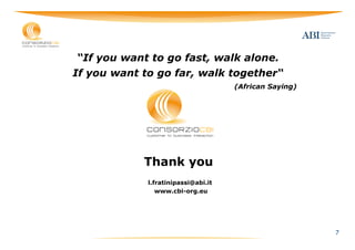 “If you want to go fast, walk alone.
If you want to go far, walk together“
                                     (African Saying)




            Thank you
             l.fratinipassi@abi.it
                www.cbi-org.eu




                                                        7
 