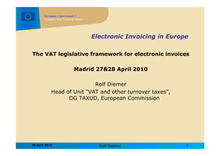 European Commission /
        Taxation and Customs Union




                                     Electronic Invoicing in Europe

The VAT legislative framework for electronic invoices

                            Madrid 27&28 April 2010

                            Rolf Diemer
            Head of Unit “VAT and other turnover taxes”,
                  DG TAXUD, European Commission




28 April 2010                          Rolf Diemer                1
 