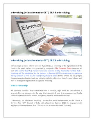 e-Invoicing | e-Invoice under GST | ERP & e-Invoicing
e-Invoicing | e-Invoice under GST | ERP & e-Invoicing
e-Invoicing is a major reform towards Digital India. e-Invoicing is the digitalization of the
Invoices for goods and services provided by companies. The Economic Times has reported
that “The Central Board of Indirect Taxes and Customs (CBIC) Wednesday notified that e-
invoicing will be mandatory for the business to business (B2B) transactions for taxpayers
having turnover of over Rs. 100 crore from January 1, 2021”. In this article, we are going to
discuss in-depth about e-Invoicing initiative in India, objectives, benefits, procedures, and
how to make your organization ready for e-Invoicing.
What is e-Invoicing?
An e-invoice enables a fully automated flow of invoices, right from the time invoice is
generated in one company, to the way it is transmitted, how it is processed, and finally
received by the concerned parties, everything happens online electronically.
“E-Invoicing” or “Electronic Invoicing” System has been implemented by the Goods &
Services Tax (GST) Council of India with effect from October 2020 for taxpayers with
aggregate turnover of more than ₹ 500 CR in the previous Financial Year (FY).
 