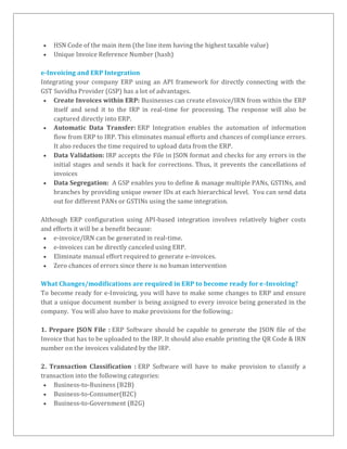 HSN Code of the main item (the line item having the highest taxable value)
 Unique Invoice Reference Number (hash)
e-Invoicing and ERP Integration
Integrating your company ERP using an API framework for directly connecting with the
GST Suvidha Provider (GSP) has a lot of advantages.
 Create Invoices within ERP: Businesses can create eInvoice/IRN from within the ERP
itself and send it to the IRP in real-time for processing. The response will also be
captured directly into ERP.
 Automatic Data Transfer: ERP Integration enables the automation of information
flow from ERP to IRP. This eliminates manual efforts and chances of compliance errors.
It also reduces the time required to upload data from the ERP.
 Data Validation: IRP accepts the File in JSON format and checks for any errors in the
initial stages and sends it back for corrections. Thus, it prevents the cancellations of
invoices
 Data Segregation: A GSP enables you to define & manage multiple PANs, GSTINs, and
branches by providing unique owner IDs at each hierarchical level. You can send data
out for different PANs or GSTINs using the same integration.
Although ERP configuration using API-based integration involves relatively higher costs
and efforts it will be a benefit because:
 e-invoice/IRN can be generated in real-time.
 e-invoices can be directly canceled using ERP.
 Eliminate manual effort required to generate e-invoices.
 Zero chances of errors since there is no human intervention
What Changes/modifications are required in ERP to become ready for e-Invoicing?
To become ready for e-Invoicing, you will have to make some changes to ERP and ensure
that a unique document number is being assigned to every invoice being generated in the
company. You will also have to make provisions for the following.:
1. Prepare JSON File : ERP Software should be capable to generate the JSON file of the
Invoice that has to be uploaded to the IRP. It should also enable printing the QR Code & IRN
number on the invoices validated by the IRP.
2. Transaction Classification : ERP Software will have to make provision to classify a
transaction into the following categories:
 Business-to-Business (B2B)
 Business-to-Consumer(B2C)
 Business-to-Government (B2G)
 