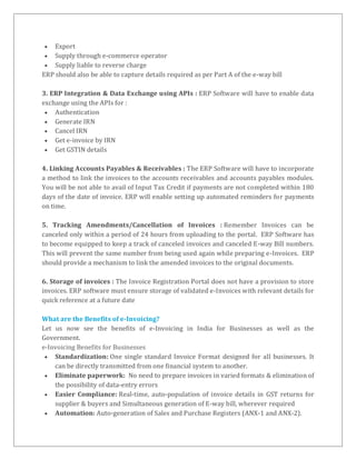 Export
 Supply through e-commerce operator
 Supply liable to reverse charge
ERP should also be able to capture details required as per Part A of the e-way bill
3. ERP Integration & Data Exchange using APIs : ERP Software will have to enable data
exchange using the APIs for :
 Authentication
 Generate IRN
 Cancel IRN
 Get e-invoice by IRN
 Get GSTIN details
4. Linking Accounts Payables & Receivables : The ERP Software will have to incorporate
a method to link the invoices to the accounts receivables and accounts payables modules.
You will be not able to avail of Input Tax Credit if payments are not completed within 180
days of the date of invoice. ERP will enable setting up automated reminders for payments
on time.
5. Tracking Amendments/Cancellation of Invoices : Remember Invoices can be
canceled only within a period of 24 hours from uploading to the portal. ERP Software has
to become equipped to keep a track of canceled invoices and canceled E-way Bill numbers.
This will prevent the same number from being used again while preparing e-Invoices. ERP
should provide a mechanism to link the amended invoices to the original documents.
6. Storage of invoices : The Invoice Registration Portal does not have a provision to store
invoices. ERP software must ensure storage of validated e-Invoices with relevant details for
quick reference at a future date
What are the Benefits of e-Invoicing?
Let us now see the benefits of e-Invoicing in India for Businesses as well as the
Government.
e-Invoicing Benefits for Businesses
 Standardization: One single standard Invoice Format designed for all businesses. It
can be directly transmitted from one financial system to another.
 Eliminate paperwork: No need to prepare invoices in varied formats & elimination of
the possibility of data-entry errors
 Easier Compliance: Real-time, auto-population of invoice details in GST returns for
supplier & buyers and Simultaneous generation of E-way bill, wherever required
 Automation: Auto-generation of Sales and Purchase Registers (ANX-1 and ANX-2).
 