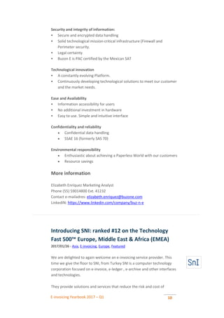 E-invoicing Yearbook 2017 – Q1 10
Security and integrity of information:
 Secure and encrypted data handling
 Solid technological mission-critical infrastructure (Firewall and
Perimeter security.
 Legal certainty
 Buzon E is PAC certified by the Mexican SAT
Technological innovation
 A constantly evolving Platform.
 Continuously developing technological solutions to meet our customer
and the market needs.
Ease and Availability
 Information accessibility for users
 No additional investment in hardware
 Easy to use. Simple and intuitive interface
Confidentiality and reliability
 Confidential data handling
 SSAE 16 (formerly SAS 70)
Environmental responsibility
 Enthusiastic about achieving a Paperless World with our customers
 Resource savings
More information
Elizabeth Enríquez Marketing Analyst
Phone (55) 59014800 Ext. 41232
Contact e-mailadres: elizabeth.enriquez@buzone.com
LinkedIN: https://www.linkedin.com/company/buz-n-e
Introducing SNI: ranked #12 on the Technology
Fast 500™ Europe, Middle East & Africa (EMEA)
2017/01/26 - Asia, E-invoicing, Europe, Featured
We are delighted to again welcome an e-invoicing service provider. This
time we give the floor to SNI, from Turkey SNI is a computer technology
corporation focused on e-invoice, e-ledger , e-archive and other interfaces
and technologies.
They provide solutions and services that reduce the risk and cost of
 