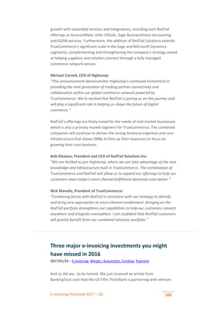 E-invoicing Yearbook 2017 – Q1 100
growth with expanded services and integrations, including such RedTail
offerings as AccountMate, Infor VISUAL, Sage BusinessVision Accounting
and GDSN services. Furthermore, the addition of RedTail Solutions extends
TrueCommerce’s significant scale in the Sage and Microsoft Dynamics
segments, complementing and strengthening the company’s strategy aimed
at helping suppliers and retailers connect through a fully managed
commerce network service.
Michael Cornell, CEO of HighJump:
“This announcement demonstrates HighJump’s continued investment in
providing the next generation of trading partner connectivity and
collaboration within our global commerce network powered by
TrueCommerce. We’re excited that RedTail is joining us on this journey and
will play a significant role in helping us shape the future of digital
commerce.”
RedTail’s offerings are finely tuned for the needs of mid-market businesses
which is also a primary market segment for TrueCommerce. The combined
companies will continue to deliver the strong technical expertise and core
infrastructure that allows SMBs to free up their resources to focus on
growing their core business.
Bob Gleason, President and CEO of RedTail Solutions Inc:
"We are thrilled to join HighJump, where we can take advantage of the vast
knowledge and infrastructure built in TrueCommerce. The combination of
TrueCommerce and RedTail will allow us to expand our offerings to help our
customers meet today’s omni-channel fulfillment demands even better.”
Nick Manolis, President of TrueCommerce:
“Combining forces with RedTail is consistent with our strategy to identify
and bring new approaches to omni-channel enablement. Bringing on the
RedTail portfolio strengthens our capabilities to help our customers connect
anywhere and integrate everywhere. I am confident that RedTail customers
will greatly benefit from our combined solutions portfolio.”
Three major e-invoicing investments you might
have missed in 2016
2017/01/24 – E-invoicing, Merger, Acquisition, Funding, Payment
And so did we...to be honest. We just received an article from
BankingTech.com that the US Fifth Third Bank is partnering with venture
 