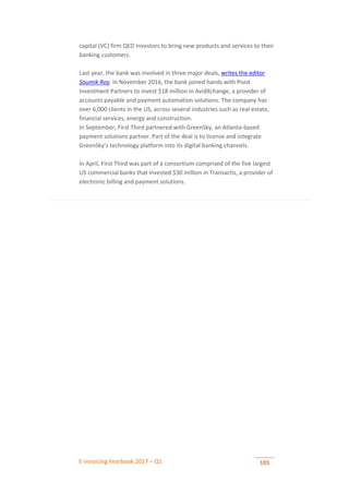 E-invoicing Yearbook 2017 – Q1 101
capital (VC) firm QED Investors to bring new products and services to their
banking customers.
Last year, the bank was involved in three major deals, writes the editor
Soumik Roy. In November 2016, the bank joined hands with Pivot
Investment Partners to invest $18 million in AvidXchange, a provider of
accounts payable and payment automation solutions. The company has
over 6,000 clients in the US, across several industries such as real estate,
financial services, energy and construction.
In September, First Third partnered with GreenSky, an Atlanta-based
payment solutions partner. Part of the deal is to license and integrate
GreenSky’s technology platform into its digital banking channels.
In April, First Third was part of a consortium comprised of the five largest
US commercial banks that invested $30 million in Transactis, a provider of
electronic billing and payment solutions.
 
