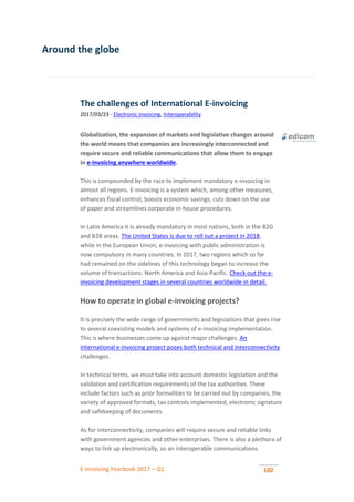 E-invoicing Yearbook 2017 – Q1 102
Around the globe
The challenges of International E-invoicing
2017/03/23 - Electronic Invoicing, Interoperability
Globalization, the expansion of markets and legislative changes around
the world means that companies are increasingly interconnected and
require secure and reliable communications that allow them to engage
in e-invoicing anywhere worldwide.
This is compounded by the race to implement mandatory e-invoicing in
almost all regions. E-invoicing is a system which, among other measures,
enhances fiscal control, boosts economic savings, cuts down on the use
of paper and streamlines corporate in-house procedures.
In Latin America it is already mandatory in most nations, both in the B2G
and B2B areas. The United States is due to roll out a project in 2018,
while in the European Union, e-invoicing with public administration is
now compulsory in many countries. In 2017, two regions which so far
had remained on the sidelines of this technology began to increase the
volume of transactions: North America and Asia-Pacific. Check out the e-
invoicing development stages in several countries worldwide in detail.
How to operate in global e-invoicing projects?
It is precisely the wide range of governments and legislations that gives rise
to several coexisting models and systems of e-invoicing implementation.
This is where businesses come up against major challenges. An
international e-invoicing project poses both technical and interconnectivity
challenges.
In technical terms, we must take into account domestic legislation and the
validation and certification requirements of the tax authorities. These
include factors such as prior formalities to be carried out by companies, the
variety of approved formats, tax controls implemented, electronic signature
and safekeeping of documents.
As for interconnectivity, companies will require secure and reliable links
with government agencies and other enterprises. There is also a plethora of
ways to link up electronically, so an interoperable communications
 