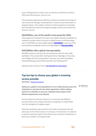 E-invoicing Yearbook 2017 – Q1 104
sector trading partners in Brazil, such as: DIA Brazil, Wall Mart, Carrefour,
GPA Grupo Pão de Açucar, Zona Sul, etc.
Interconnection agreements with these companies include the exchange of
any commercial message: everything from e-invoices to purchase orders or
despatch advices. This enables customers of both companies to exchange
their EDI (Electronic Data Interchange) messages without any limitation by
volume or format.
EDICOMNet, one of the world’s most powerful VANs
These agreements between the major value-added networks worldwide are
needed to provide a better and more complete service to EDI technology
users. At EDICOM, our value-added network EDICOMNet is now one of the
most powerful worldwide, thanks to its high degree of interoperability.
EDICOMNet offers global interoperability
EDICOM maintains more than 40 interconnections with the main VANs
worldwide. They include GXS, Sterling Commerce, Nubridges, Intesa, Easy
Link, Neogrid and Tivit, among others. This way, our clients have global
interoperability guaranteed with practically any trading partner.
Would you like to find out more? Ask EDICOM for information.
Top ten tips to choose your global e-invoicing
service provider
2017/03/21 - Electronic Invoicing
Rolling out a global e-invoicing platform is not a simple decision, given the
implications it may have for the whole organization. Before taking a
decision it is advisable to carry out a detailed needs analysis of the
different departments to be affected.
Find out about the particular features of e-invoicing in the different
countries where your company operates and approach its implantation
from the standpoint of a global project.
And if you need help, place yourself in the hands of specialists who will
advise you on the rollout process. To assist you in this decision, it is advised
to examine some key aspects of the features your solutions should have, as
well as your Global e-Invoicing provider.
 