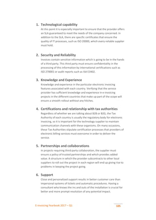 E-invoicing Yearbook 2017 – Q1 105
1. Technological capability
At this point it is especially important to ensure that the provider offers
an SLA guaranteed to meet the needs of the company concerned. In
addition to the SLA, there are specific certificates that ensure the
quality of IT processes, such as ISO 20000, which every reliable supplier
must hold.
2. Security and Reliability
Invoices contain sensitive information which is going to be in the hands
of a third party. This third party must ensure confidentiality in the
processing of this information by international certifications such as
ISO 270001 or audit reports such as ISA E3402.
3. Knowledge and Experience
Knowledge and experience in the particular electronic invoicing
features associated with each country. Verifying that the service
provider has sufficient knowledge and experience in e-invoicing
projects in the different countries that make up part of the scope will
ensure a smooth rollout without any hitches.
4. Certifications and relationship with tax authorities
Regardless of whether we are talking about B2B or B2G, the Tax
Authority of each country is usually the regulatory body for electronic
invoicing, so it is important for the technology supplier to maintain
communication channels with these organisms. On many occasions,
these Tax Authorities stipulate certification processes that providers of
electronic billing services must overcome in order to deliver the
service.
5. Partnerships and collaborations
In projects requiring third-party collaboration, the supplier must
ensure a policy of trusted partnerships and which provides added
value. A structure in which the provider subcontracts to other local
suppliers to roll out the project in each region will end up giving rise to
problems in keeping the project going.
6. Support
Close and personalized support results in better customer care than
impersonal systems of tickets and automatic procedures. Having a
consultant who knows the ins and outs of the installation is crucial for
better and more prompt resolution of any potential impact.
 
