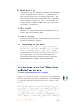 E-invoicing Yearbook 2017 – Q1 106
7. Completeness of bid
Completeness of the range of products and services from the supplier.
Electronic invoicing represents only part of the transactions that a
global communications platform can manage. Suppliers with a wide
range of services can add value to companies beyond the specific use
of electronic invoicing, providing services such as certified storage,
electronic signature of documents, VMI or the implementation of EDI
flows between trading partners.
8. Client portfolio
References from other customers who can give their opinion on the
quality of service offered by the provider.
9. Financial reliability
Having a provider with a healthy and robust financial structure ensures
us continuity of the service over time.
10. Interoperable and open model
At Edicom they understand that every company should be free to
choose the service provider that will bring them most value, and can
operate freely with other operators. In certain closed models, the
project promoter, usually the receiver of large volumes of invoices,
requires the suppliers to issue their invoices through a specific
operator located at both ends of the communication. This model
requires the supplier to retain the services of this operator.
Sovos/Invoiceware streamlines VAT compliance
for clients all over the world
2017/03/03 - Compliance, E-invoicing, Invoice Automation
Globally, over 160 countries manage a VAT tax regime, meaning that tax is
calculated at each step in the supply chain. Businesses must calculate both
VAT credits and taxes owed as they purchase supplies, add value and sell
products.
And no VAT system is quite the same; each country has separate rules,
rates and timelines that organizations must comply with in each location in
which they do business. Further, like compliance in Latin America, these
rules rarely stay the same, with frequent changes that enterprises must
stay on top of in order to maintain compliance. All of this boils down to a
complex web of tax and compliance rules global enterprises must navigate
 