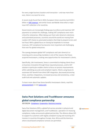 E-invoicing Yearbook 2017 – Q1 107
for every single business location and transaction – and now more than
ever, there is no room for error.
A recent study found that in 2014, European Union countries lost €159.5
billion in VAT revenue, and similar losses worldwide show what a major
issue VAT collection is for countries.
Governments are increasingly finding ways to enforce and maximize VAT
payments to combat this challenge, making VAT compliance even more
critical for enterprises. Often taking cues from Latin America’s electronic
and automated processes, countries around the world are moving from
random VAT checks to automated analytics that help to pinpoint errors and
tax fraud. With a global focus on closing tax loopholes to increase
revenues, VAT compliance has become more important and challenging
than ever for global enterprises.
The synergy between global VAT compliance and Latin America’s e-
invoicing and e-accounting mandates is one of the reasons that Sovos
acquired Invoiceware, creating new opportunities for Invoiceware’s clients.
Specifically, Like Invoiceware, Sovos is committed to helping clients focus
on business innovation through these required processes, and its VAT
solution in particular enables clients to focus on process improvements
while submitting accurate and compliant reports. Clients using Sovos to
automate VAT benefit from direct ERP integration, decreased processing
times, seamless integrations, increased accuracy and consistency, a clear
audit trail and automatic updates.
To learn more about how Sovos benefits Invoiceware clients, read this
announcement or visit sovos.com.
Swiss Post Solutions and TrustWeaver announce
global compliance partnership
2017/02/28 - Compliance, Cooperation, Electronic Invoicing
Swiss Post Solutions (SPS), a global full-service provider in physical and
digital document management, and TrustWeaver, specialist in E-Invoicing
compliance, today announced a global partnership. The alliance allows SPS
to support its customers with legally compliant issuing and receiving of E-
invoices in countries throughout Europe, Asia, Africa and the Americas
where cloud based compliance services are permitted.
 