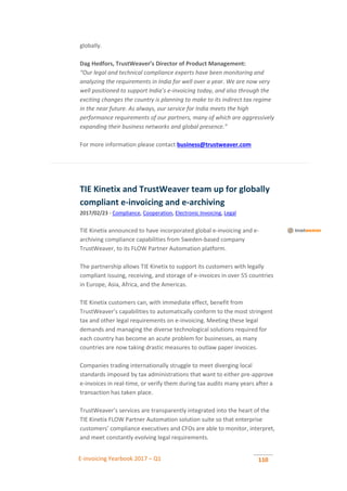 E-invoicing Yearbook 2017 – Q1 110
globally.
Dag Hedfors, TrustWeaver’s Director of Product Management:
“Our legal and technical compliance experts have been monitoring and
analyzing the requirements in India for well over a year. We are now very
well positioned to support India’s e-invoicing today, and also through the
exciting changes the country is planning to make to its indirect tax regime
in the near future. As always, our service for India meets the high
performance requirements of our partners, many of which are aggressively
expanding their business networks and global presence.”
For more information please contact business@trustweaver.com
TIE Kinetix and TrustWeaver team up for globally
compliant e-invoicing and e-archiving
2017/02/23 - Compliance, Cooperation, Electronic Invoicing, Legal
TIE Kinetix announced to have incorporated global e-invoicing and e-
archiving compliance capabilities from Sweden-based company
TrustWeaver, to its FLOW Partner Automation platform.
The partnership allows TIE Kinetix to support its customers with legally
compliant issuing, receiving, and storage of e-invoices in over 55 countries
in Europe, Asia, Africa, and the Americas.
TIE Kinetix customers can, with immediate effect, benefit from
TrustWeaver’s capabilities to automatically conform to the most stringent
tax and other legal requirements on e-invoicing. Meeting these legal
demands and managing the diverse technological solutions required for
each country has become an acute problem for businesses, as many
countries are now taking drastic measures to outlaw paper invoices.
Companies trading internationally struggle to meet diverging local
standards imposed by tax administrations that want to either pre-approve
e-invoices in real-time, or verify them during tax audits many years after a
transaction has taken place.
TrustWeaver’s services are transparently integrated into the heart of the
TIE Kinetix FLOW Partner Automation solution suite so that enterprise
customers’ compliance executives and CFOs are able to monitor, interpret,
and meet constantly evolving legal requirements.
 